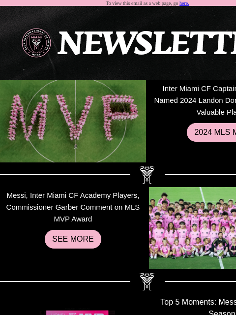 Catch What You Missed To view this email as a web page, go here. Inter Miami CF Captain Lionel Messi Named 2024 Landon Donovan MLS Most Valuable Player 2024 MLS MVP Messi, Inter Miami CF Academy