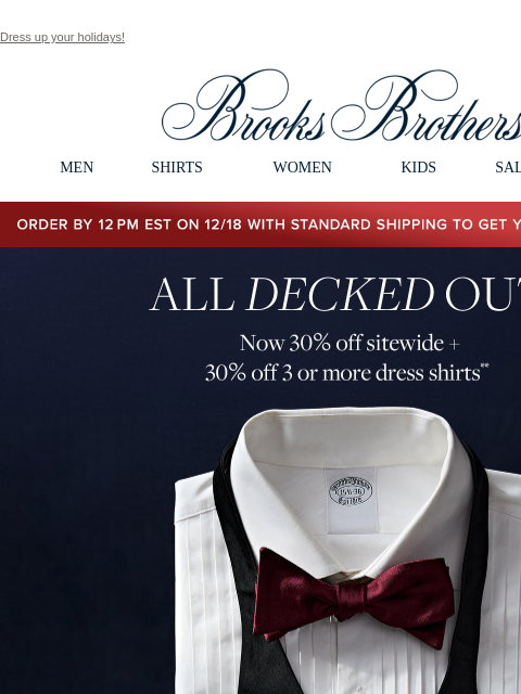 Dress up your holidays! View in web browser Brooks Brothers MEN SHIRTS WOMEN KIDS SALE GIFTS Order by 12PM EST on 12/18 with standard shipping to get your gifts by 12/25 All Decked Out. Now 30% off