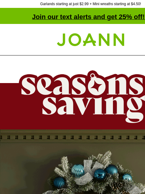 Garlands starting at just $2.99 + Mini wreaths starting at $4.50! Join our text alerts and get 25% off! ‡ Joann.com® Season's Savings. Ring in the holidays with amazing wreaths and garlands. 70%