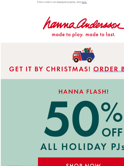 And 40% off EVERYTHING ELSE! If this e-mail is not displayed properly, click here. Hanna Andersson | made to play. made to last. * GET IT BY CHRISTMAS! ORDER BY DEC 15 * Hanna Flash! 50% OFF ALL