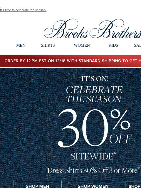 It's time to celebrate the season! View in web browser Brooks Brothers MEN SHIRTS WOMEN KIDS SALE GIFTS Order by 12PM EST on 12/18 with standard shipping to get your gifts by 12/25 IT'S ON!