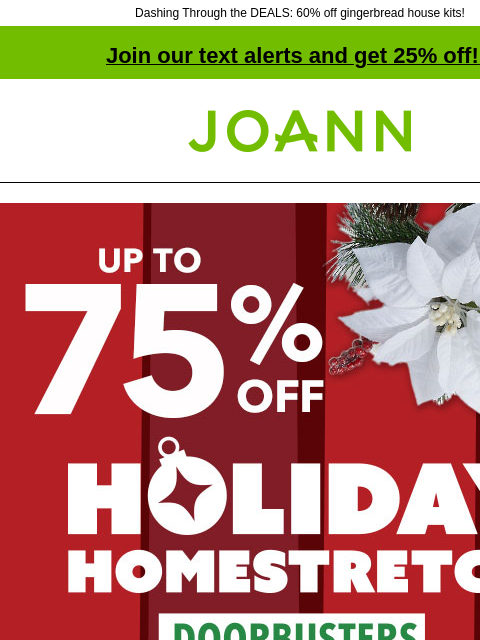 Dashing Through the DEALS: 60% off gingerbread house kits! Join our text alerts and get 25% off! ‡ Joann.com® Holiday Homestretch Doorbusters. Up to 75% off SHOP NOW Holiday Deals Up to 75% off! 70–75%