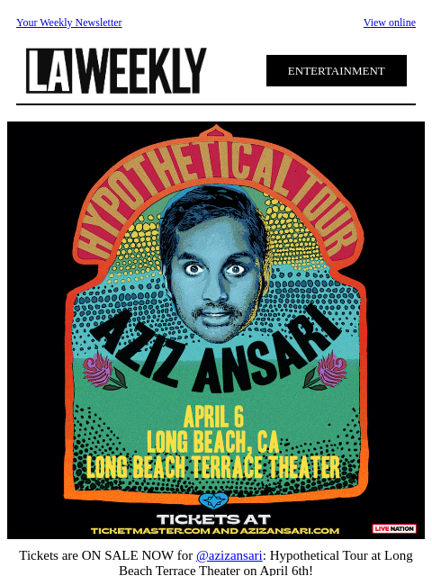 Your Weekly Newsletter View online ENTERTAINMENT Tickets are ON SALE NOW for @azizansari: Hypothetical Tour at Long Beach Terrace Theater on April 6th! Click here & get your tickets now. Facebook