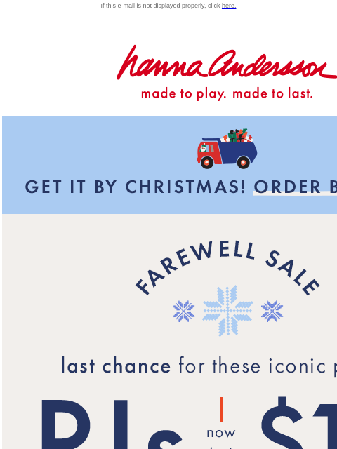 Plus, 40% off everything else too! If this e-mail is not displayed properly, click here. Hanna Andersson | made to play. made to last. GET IT BY CHRISTMAS! ORDER BY DEC 15 FAREWELL SALE —— last chance