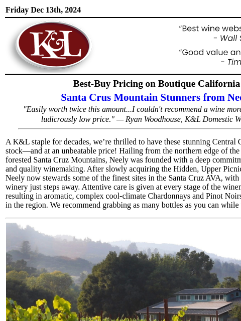 Incredible deal on a K&L go-to... Friday Dec 13th, 2024 View in Browser KL-emailheader.gif Best-Buy Pricing on Boutique California Santa Crus Mountain Stunners from Neely "Easily worth twice