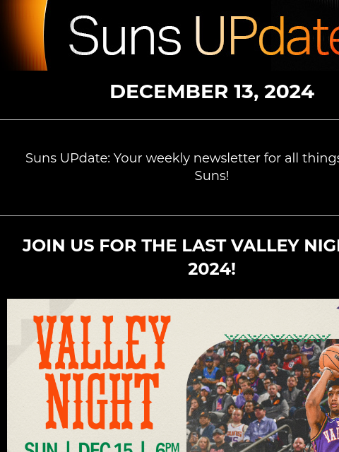 Suns UPdate: Your weekly newsletter for all things Phoenix Suns! Suns UpDate DECEMBER 13, 2024 Suns UPdate: Your weekly newsletter for all things Phoenix Suns! JOIN US FOR THE LAST VALLEY NIGHTS OF