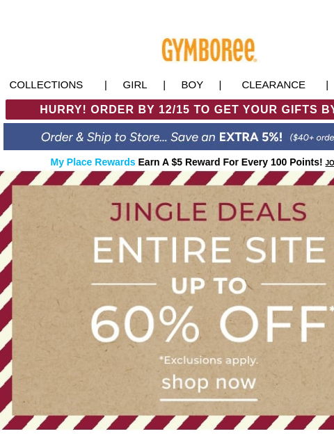 + up to 60% Off the Entire Site Collections | Girl | Boy | CLEARANCE | GIFT CARDS HURRY! ORDER BY 12/15 TO GET YOUR GIFTS BY 12/24! My Place Rewards Earn A $5 Reward For Every 100 Points! JOIN TODAY