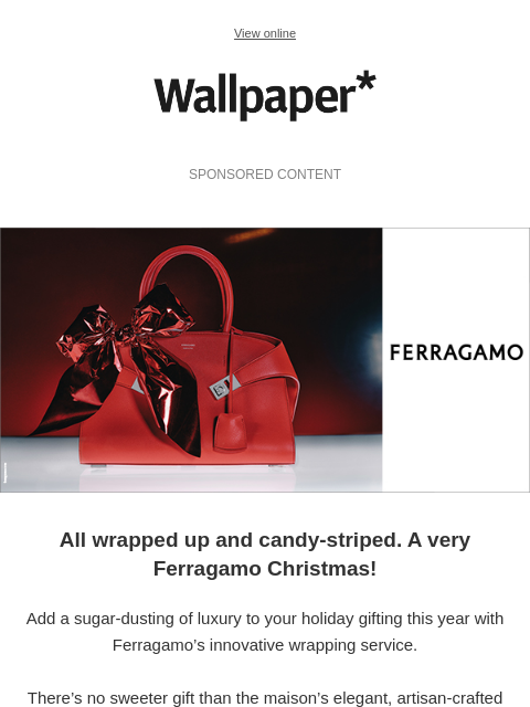 Shoes, 'Hug' handbags, silk scarves – Ferragamo wraps up the holidays ‌ ‌ ‌ ‌ ‌ ‌ ‌ ‌ ‌ ‌ ‌ ‌ ‌ View online Wallpaper* SPONSORED CONTENT Gift-wrapped by Ferragamo All wrapped up and candy-