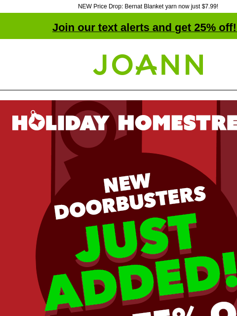 NEW Price Drop: Bernat Blanket yarn now just $7.99! Join our text alerts and get 25% off! ‡ Joann.com® Holiday Homestretch New Doorbusters Just Added! Up to 75% off SHOP NOW $7.99 DOORBUSTER Bernat®