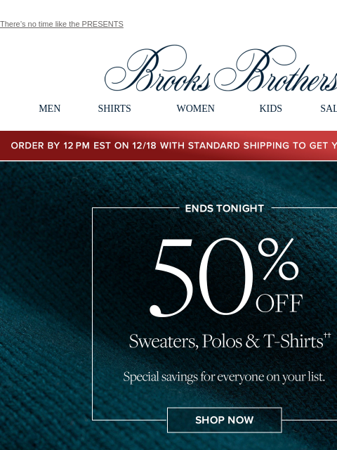 There's no time like the PRESENTS View in web browser Brooks Brothers MEN SHIRTS WOMEN KIDS SALE GIFTS Order by 12PM EST on 12/18 with standard shipping to get your gifts by 12/25 Ends Tonight. 50%