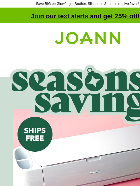 Save BIG on Glowforge, Brother, Silhouette & more creative faves! Join our text alerts and get 25% off! ‡ Joann.com® Seasons Savings! Cricut Cutting Machines starting at $99. Use Klarna. SHOP NOW