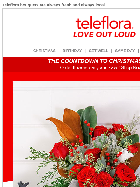 Teleflora bouquets are always fresh and always local. View in browser ‌ teleflora CHRISTMAS | BIRTHDAY | GET WELL | SAME DAY | DEAL OF THE DAY THE COUNTDOWN TO CHRISTMAS IS ON! Order flowers early and