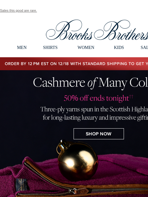 Sales this good are rare. View in web browser Brooks Brothers MEN SHIRTS WOMEN KIDS SALE GIFTS Order by 12PM EST on 12/18 with standard shipping to get your gifts by 12/25 Cashmere of Many Colors. 50%