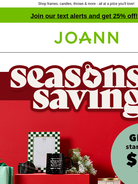 Shop frames, candles, throws & more - all at a price you'll love! Join our text alerts and get 25% off! ‡ Joann.com® Seasons Savings. Gifts starting at $3 Stock up on holiday thank-you gifts