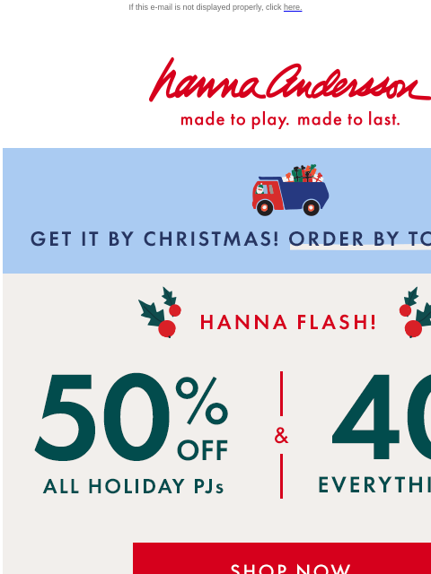 Order by tomorrow to get by Christmas! If this e-mail is not displayed properly, click here. Hanna Andersson | made to play. made to last. GET IT BY CHRISTMAS! ORDER BY TOMORROW Hanna Flash! 50% OFF