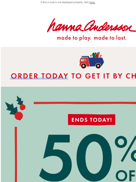 Last chance to shop our Hanna Flash Sale If this e-mail is not displayed properly, click here. Hanna Andersson | made to play. made to last. * ORDER TODAY * TO GET IT BY CHRISTMAS ENDS TODAY! 50% OFF