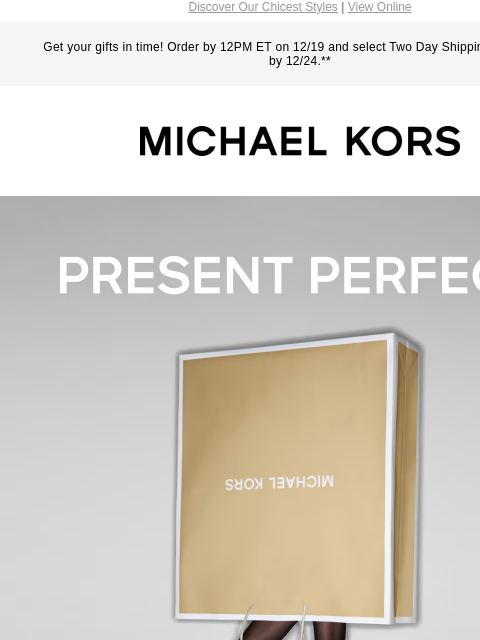 Discover Our Chicest Styles | View Online Get your gifts in time! Order by 12PM ET on 12/19 and select Two Day Shipping for delivery by 12/24.** MICHAEL KORS PRESENT PERFECT SHOP GIFTS> HANDBAGS>