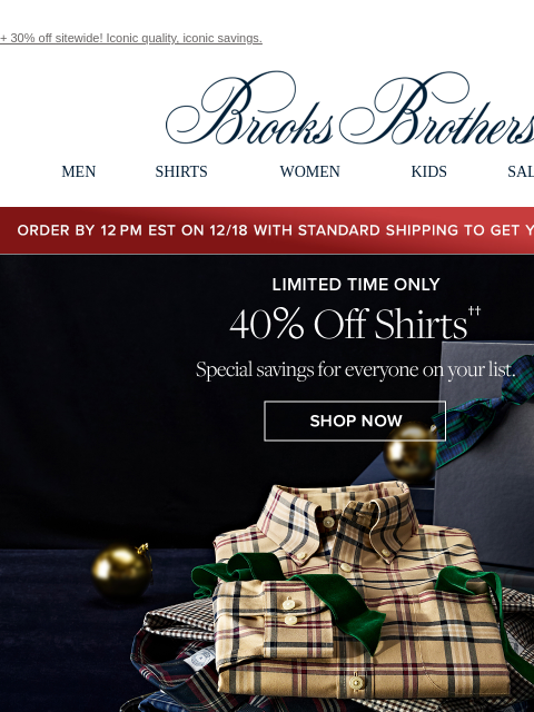 + 30% off sitewide! Iconic quality, iconic savings. View in web browser Brooks Brothers MEN SHIRTS WOMEN KIDS SALE GIFTS Order by 12PM EST on 12/18 with standard shipping to get your gifts by 12/25