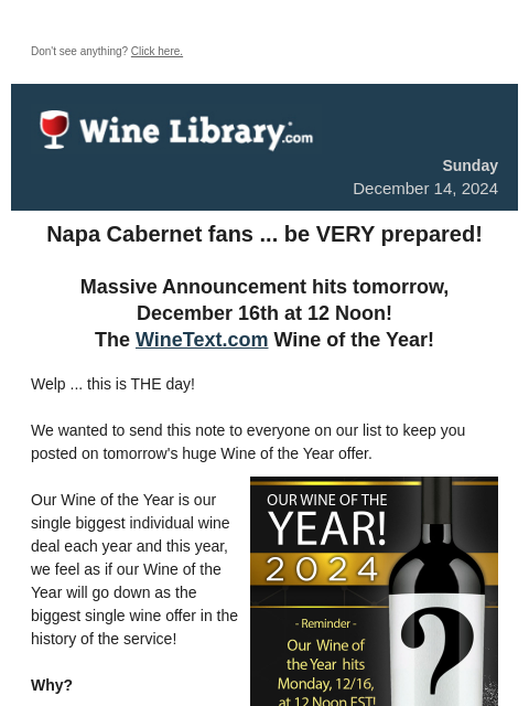 Don't see anything? Click here. Sunday December 14, 2024 Napa Cabernet fans ... be VERY prepared! Massive Announcement hits tomorrow, December 16th at 12 Noon! The WineText.com Wine of the Year!