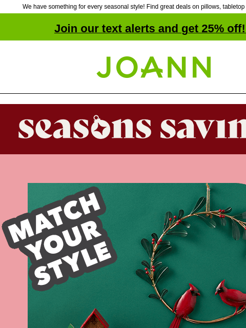 We have something for every seasonal style! Find great deals on pillows, tabletop decor & more! Join our text alerts and get 25% off! ‡ Joann.com® Seasons Savings. Match Your Style. 70% off