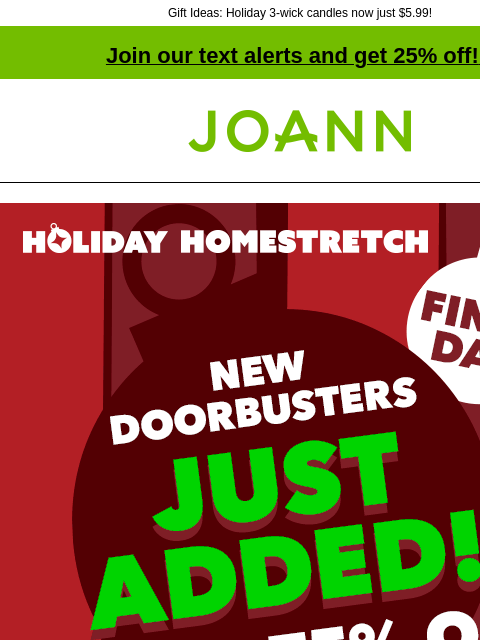 Gift Ideas: Holiday 3-wick candles now just $5.99! Join our text alerts and get 25% off! ‡ Joann.com® Final Day! Holiday Homestretch New Doorbusters Just Added! Up to 75% off SHOP NOW $3.99–$4.99 yd