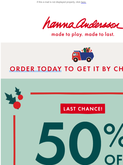 And last chance for PJs from $15! Hurry! If this e-mail is not displayed properly, click here. Hanna Andersson | made to play. made to last. * ORDER TODAY * TO GET IT BY CHRISTMAS LAST CHANCE! 50% OFF