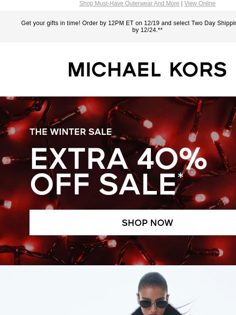 Shop Must-Have Outerwear And More | View Online Get your gifts in time! Order by 12PM ET on 12/19 and select Two Day Shipping for delivery by 12/24.** MICHAEL KORS THE WINTER SALE EXTRA 40% OFF SALE*