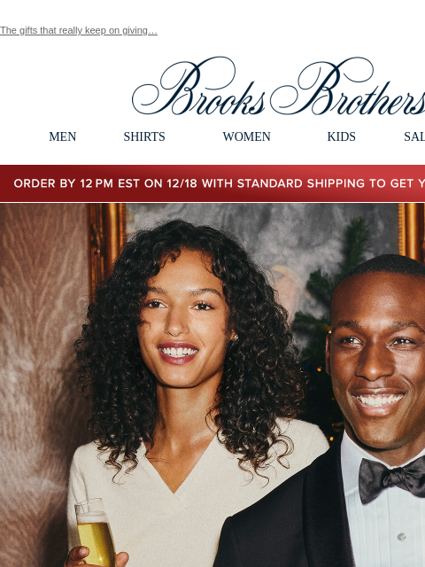 The gifts that really keep on giving… View in web browser Brooks Brothers MEN SHIRTS WOMEN KIDS SALE GIFTS Order by 12PM EST on 12/18 with standard shipping to get your gifts by 12/25 Celebrate The