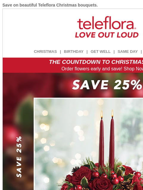 Save on beautiful Teleflora Christmas bouquets. View in browser ‌ teleflora CHRISTMAS | BIRTHDAY | GET WELL | SAME DAY | DEAL OF THE DAY THE COUNTDOWN TO CHRISTMAS IS ON! Order flowers early and save!