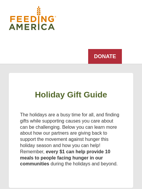 Support families facing hunger this holiday season and beyond. Feeding America logo DONATE Holiday Gift Guide The holidays are a busy time for all, and finding gifts while supporting causes you care