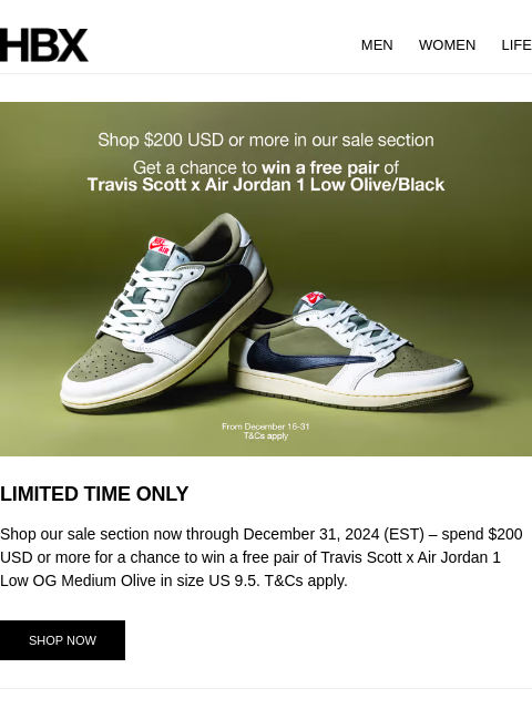 HBX MEN WOMEN LIFE LIMITED TIME ONLY Shop our sale section now through December 31, 2024 (EST) – spend $200 USD or more for a chance to win a free pair of Travis Scott x Air Jordan 1 Low OG Medium