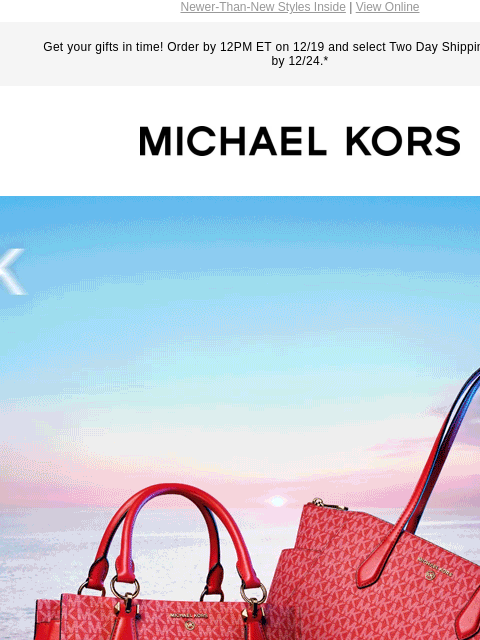 Newer-Than-New Styles Inside | View Online Get your gifts in time! Order by 12PM ET on 12/19 and select Two Day Shipping for delivery by 12/24.* MICHAEL KORS NEW SIGNATURE STYLES FOR HOLIDAY GETAWAYS