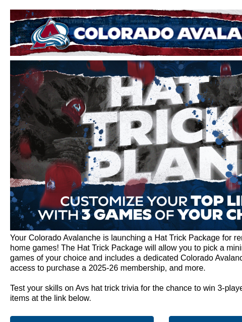 Colorado Avalanche | Official Email Communication from the Colorado Avalanche Hat Trick Plan Your Colorado Avalanche is launching a Hat Trick Package for remaining 2024-25 home games! The Hat Trick