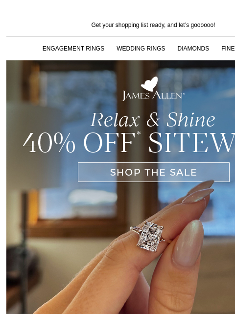 Sale of the year - don't miss it! Get your shopping list ready, and let's goooooo! ENGAGEMENT RINGS WEDDING RINGS DIAMONDS FINE JEWELRY James Allen Relax & Shine 40% Off* Sitewide SHOP THE