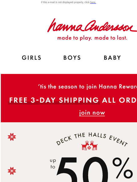 FREE 3-DAY SHIPPING ON ALL ORDERS $100+ If this e-mail is not displayed properly, click here. Hanna Andersson | made to play. made to last. GIRLS BOYS BABY NEW ARRIVALS 'tis the season to join