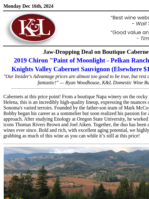 Must-Try Cabs from a Peter Michael Neighbor... Monday Dec 16th, 2024 View in Browser KL-emailheader.gif Jaw-Dropping Deal on Boutique Cabernet 2019 Chiron "Paint of Moonlight - Pelkan Ranch