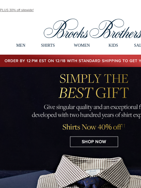 PLUS 30% off sitewide! View in web browser Brooks Brothers MEN SHIRTS WOMEN KIDS SALE GIFTS Order by 12PM EST on 12/18 with standard shipping to get your gifts by 12/25 Simply The Best Gift. Give