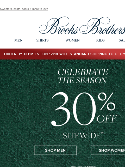 Sweaters, shirts, coats & more to love View in web browser Brooks Brothers MEN SHIRTS WOMEN KIDS SALE GIFTS Order by 12PM EST on 12/18 with standard shipping to get your gifts by 12/25 Celebrate