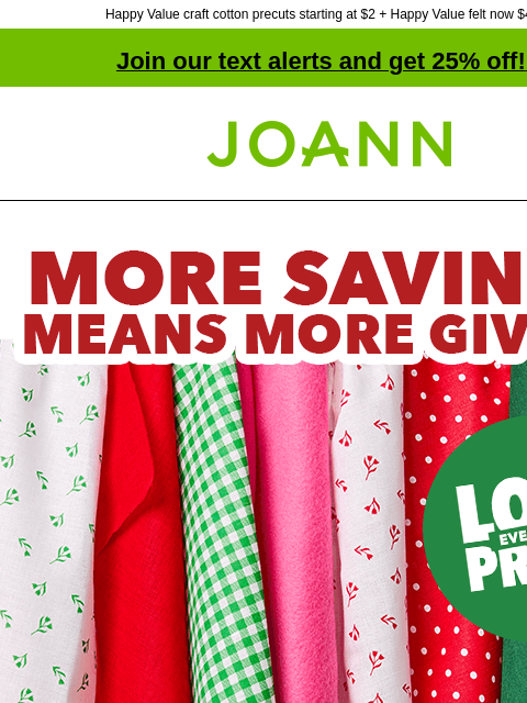 Happy Value craft cotton precuts starting at $2 + Happy Value felt now $4 yd! Join our text alerts and get 25% off! ‡ Joann.com® Seasons Savings. More Savings Means More Giving. Happy Value. SHOP NOW