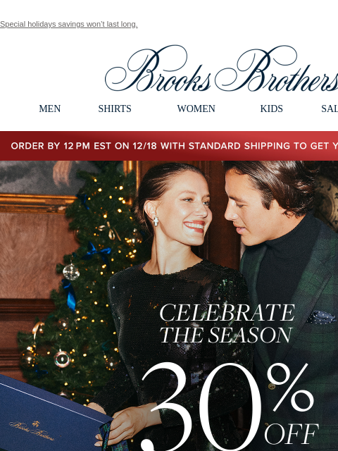 Special holidays savings won't last long. View in web browser Brooks Brothers MEN SHIRTS WOMEN KIDS SALE GIFTS Order by 12PM EST on 12/18 with standard shipping to get your gifts by 12/25 Celebrate