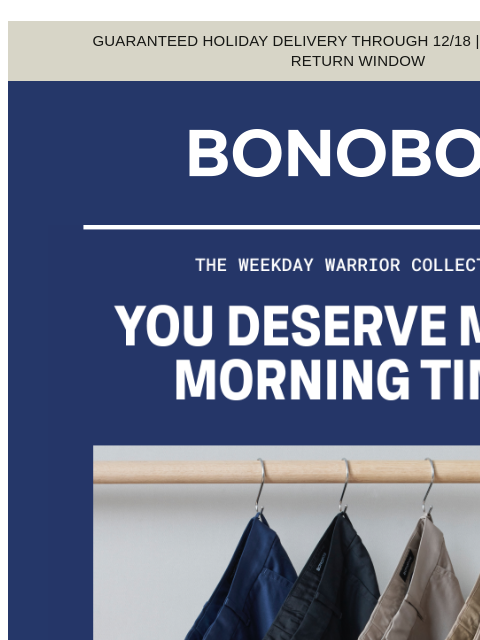 Wouldn't it be nice to savor your coffee? Web Version GUARANTEED HOLIDAY DELIVERY THROUGH 12/18 | EXTENDED 90-DAY RETURN WINDOW The Weekday Warrior Collection Our business-friendly pants and shirts