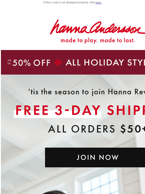 Save up to 50% off ALL holiday styles If this e-mail is not displayed properly, click here. Hanna Andersson | made to play. made to last. up to 50% OFF * ALL HOLIDAY STYLES * | shop now 'tis the