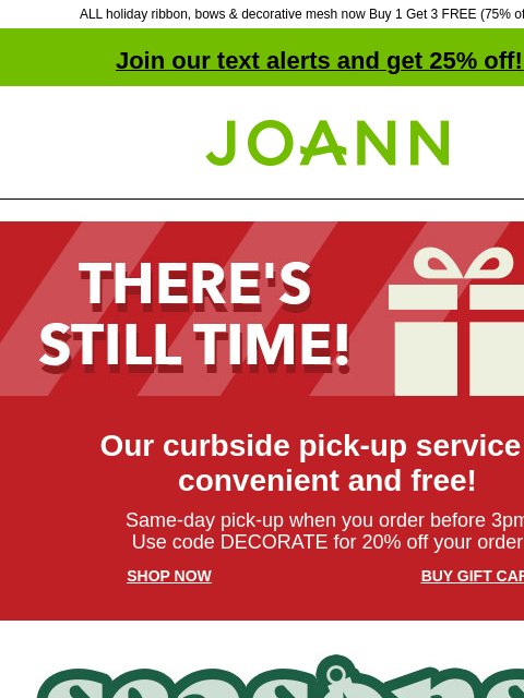 ALL holiday ribbon, bows & decorative mesh now Buy 1 Get 3 FREE (75% off online!) Join our text alerts and get 25% off! ‡ Joann.com® There's Still Time! Our curbside pick-up service is