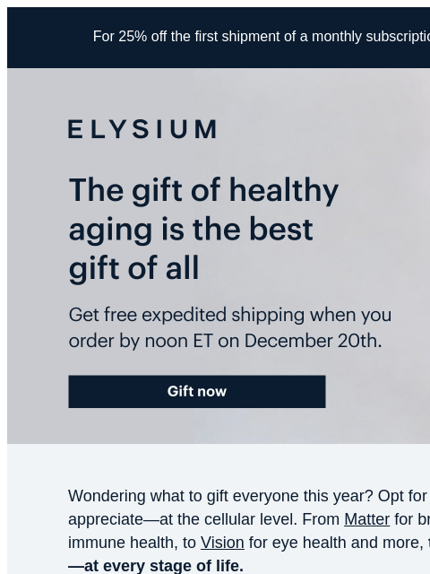 Order by noon ET on 12/20 to enjoy FREE expedited shipping. For 25% off the first shipment of a monthly subscription, use code TRY25 at checkout. ELYSIUM | The gift of healthy aging is the best gift of