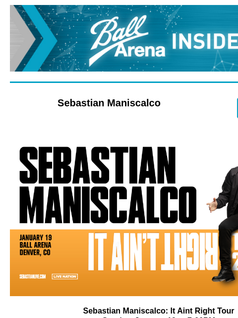 Plus Upcoming Shows: Mary J. Blige and Kylie Minogue Ball Arena Insiders Sebastian Maniscalco ENTER NOW Sebastian Maniscalco Sebastian Maniscalco: It Aint Right Tour Sunday, January 19 at 7:00PM Need a