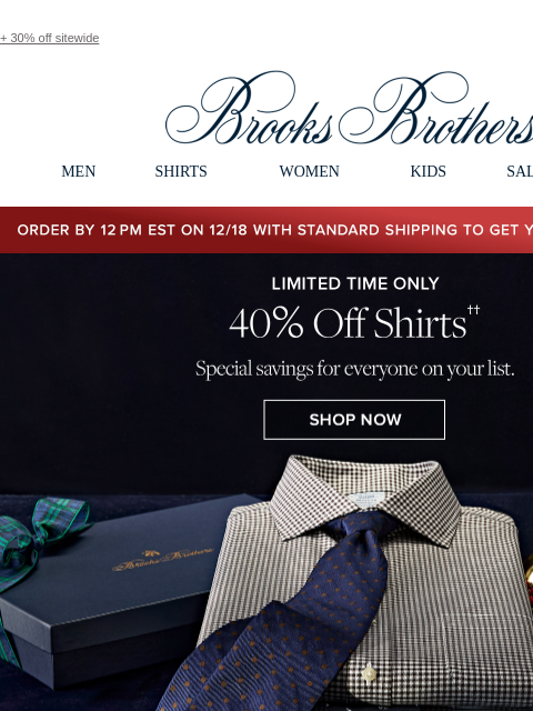 + 30% off sitewide View in web browser Brooks Brothers MEN SHIRTS WOMEN KIDS SALE GIFTS Order by 12PM EST on 12/18 with standard shipping to get your gifts by 12/25 Limited Time Only 40% Off Shirts.