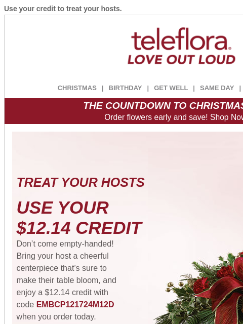 Use your credit to treat your hosts. View in browser ‌ teleflora CHRISTMAS | BIRTHDAY | GET WELL | SAME DAY | DEAL OF THE DAY THE COUNTDOWN TO CHRISTMAS IS ON! Order flowers early and save! Shop Now