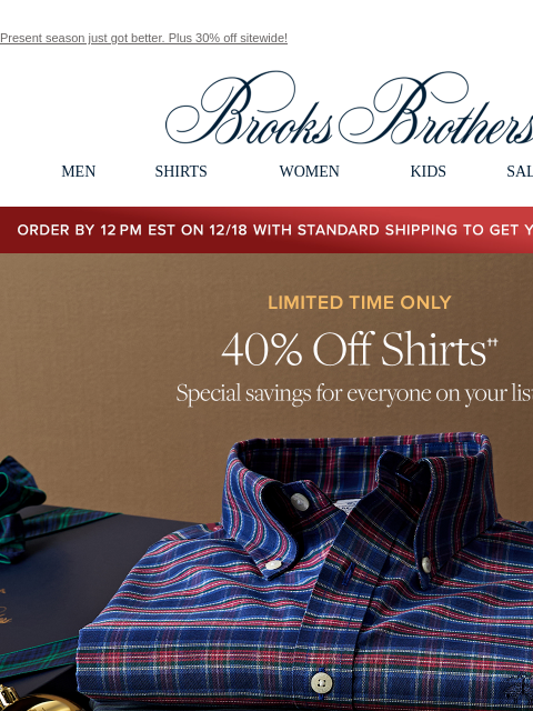 Present season just got better. Plus 30% off sitewide! View in web browser Brooks Brothers MEN SHIRTS WOMEN KIDS SALE GIFTS Order by 12PM EST on 12/18 with standard shipping to get your gifts by 12/25