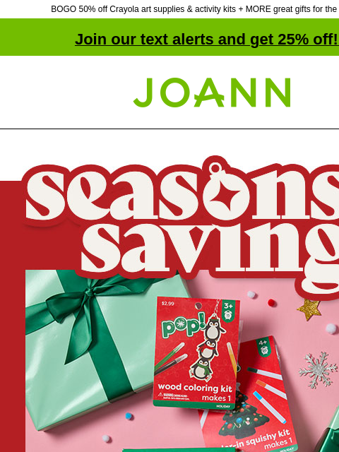 BOGO 50% off Crayola art supplies & activity kits + MORE great gifts for the holidays! Join our text alerts and get 25% off! ‡ Joann.com® Season's Savings. Gifts For Less. Kiddos love Christmas