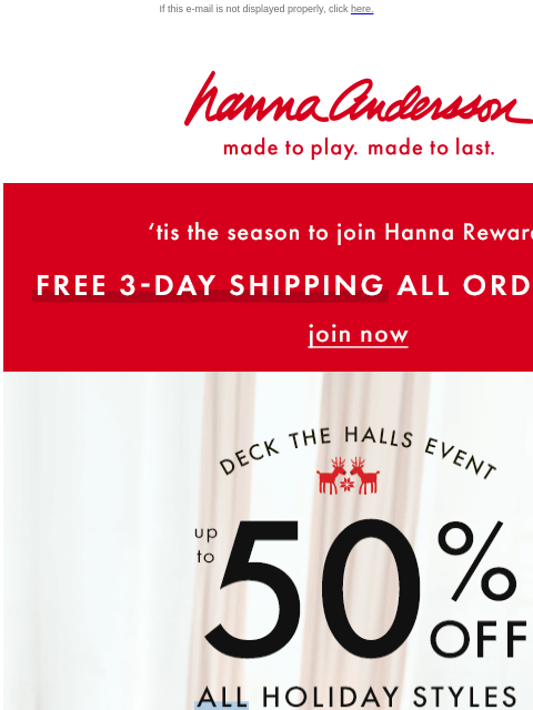 Order now & save up to 50% off ALL holiday styles! If this e-mail is not displayed properly, click here. Hanna Andersson | made to play. made to last. 'tis the season to join Hanna Rewards! |